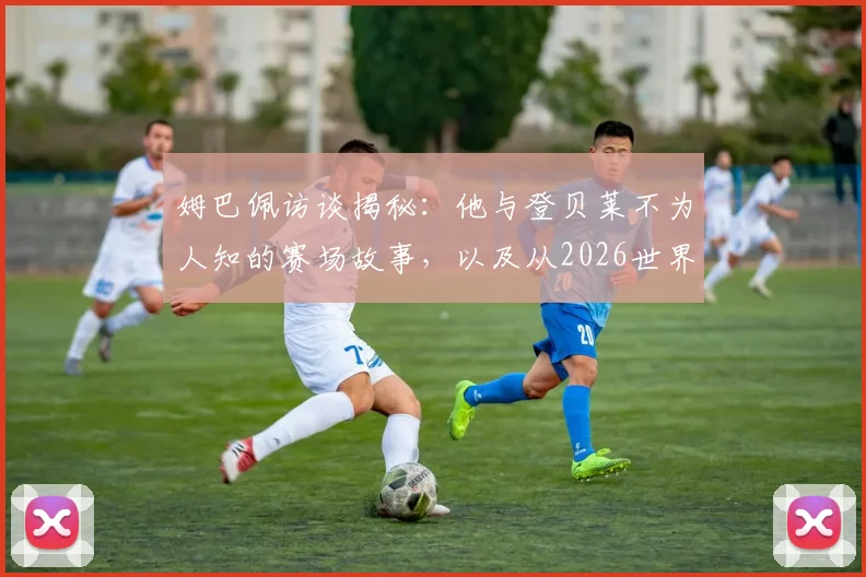 姆巴佩访谈揭秘：他与登贝莱不为人知的赛场故事，以及从2026世界杯周期起如何转型强化防守能力