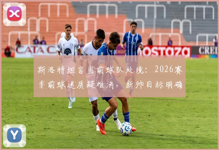 斯洛特坦言当前球队处境:2026赛季前球迷质疑难消,新帅目标明确瞄准下赛季彻底蜕变