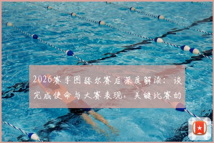 2026赛季图赫尔赛后深度解读:谈完成使命与大赛表现,关键比赛的战术布置与赛后总结实录