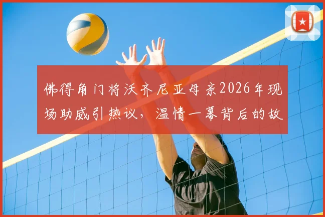 佛得角门将沃齐尼亚母亲2026年现场助威引热议，温情一幕背后的故事与力量
