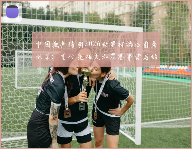 中国裁判傅明2026世界杯执法首秀记录：首位亮相美加墨赛事背后的选拔之路与争议判罚解读