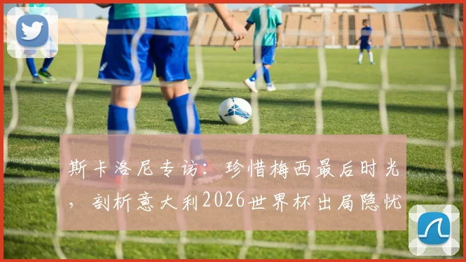 斯卡洛尼专访：珍惜梅西最后时光，剖析意大利2026世界杯出局隐忧与阿根廷战术核心