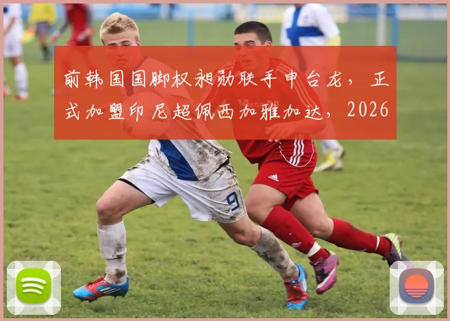 前韩国国脚权昶勋联手申台龙，正式加盟印尼超佩西加雅加达，2026赛季外援动态引关注