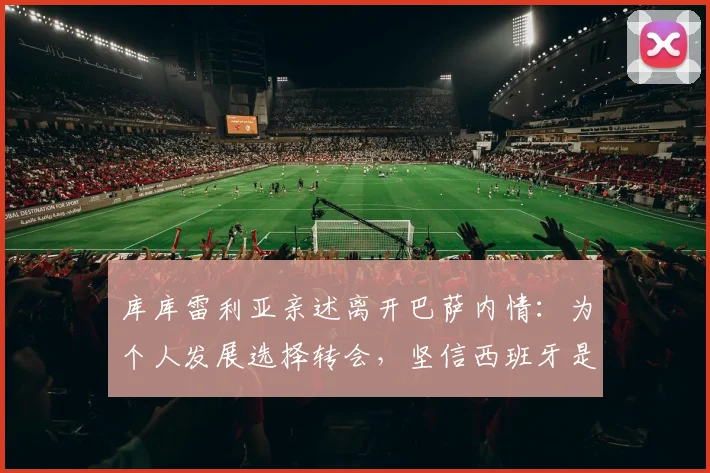 库库雷利亚亲述离开巴萨内情：为个人发展选择转会，坚信西班牙是2026夺冠热门