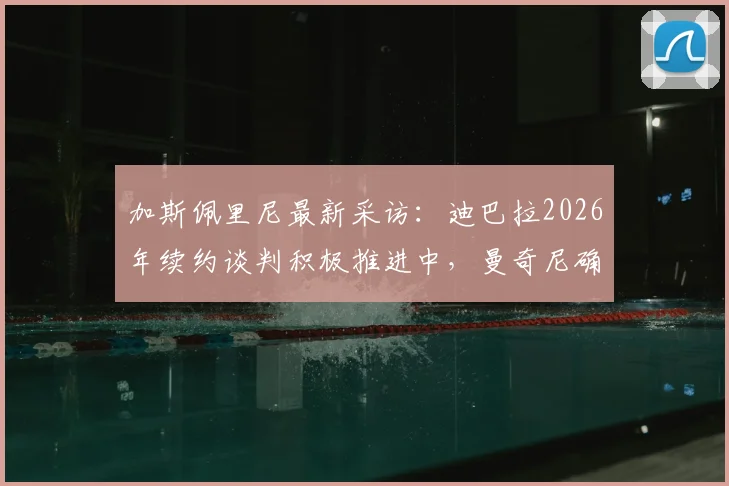 加斯佩里尼最新采访:迪巴拉2026年续约谈判积极推进中,曼奇尼确定留队,解析罗马未来建队核心