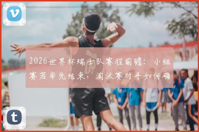 2026世界杯瑞士队赛程前瞻：小组赛若率先结束，淘汰赛对手如何确定？漫长等待实战分析