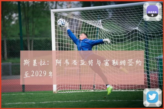 斯基拉：阿韦洛亚将与富勒姆签约至2029年