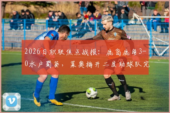 2026日职联焦点战报：鹿岛鹿角3-0水户蜀葵，莱奥梅开二度助球队完胜，附全场进球视频集锦回顾