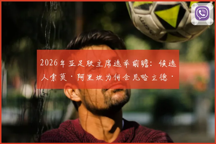 2026年亚足联主席选举前瞻:候选人索莫·阿里坎为何会见哈立德·本·萨勒曼寻求支持?解析选举格局与中国角色