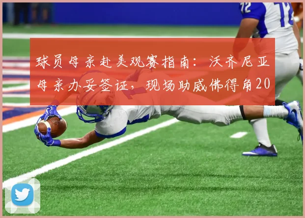 球员母亲赴美观赛指南：沃齐尼亚母亲办妥签证，现场助威佛得角2026年世界杯第二轮赛事全记录