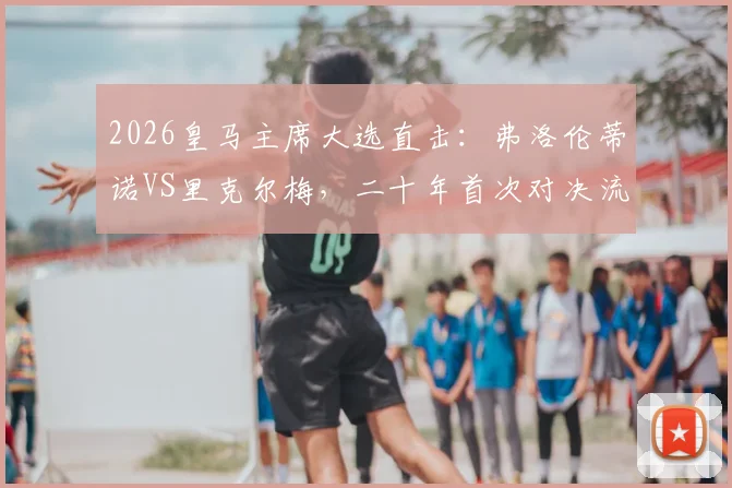 2026皇马主席大选直击：弗洛伦蒂诺VS里克尔梅，二十年首次对决流程、会员投票指南与未来转会影响分析