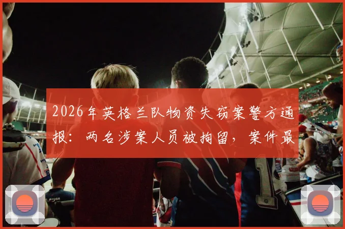 2026年英格兰队物资失窃案警方通报:两名涉案人员被拘留,案件最新进展与物资追回情况关注