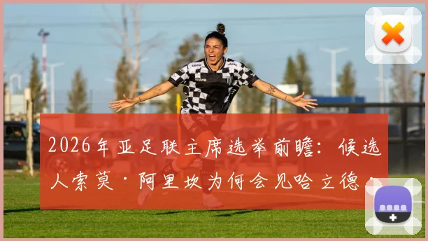 2026年亚足联主席选举前瞻：候选人索莫·阿里坎为何会见哈立德·本·萨勒曼寻求支持？解析选举格局与中国角色