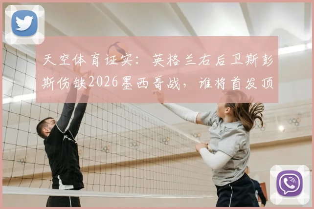 天空体育证实：英格兰右后卫斯彭斯伤缺2026墨西哥战，谁将首发顶替？解析潜在影响与主帅选择
