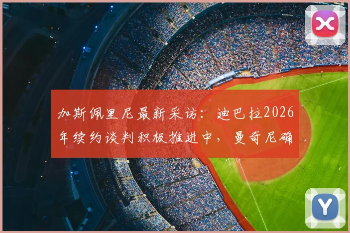 加斯佩里尼最新采访：迪巴拉2026年续约谈判积极推进中，曼奇尼确定留队，解析罗马未来建队核心