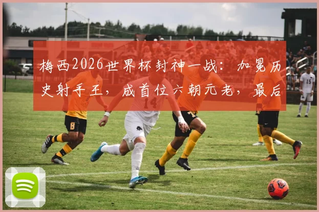 梅西2026世界杯封神一战：加冕历史射手王，成首位六朝元老，最后一舞铸就传奇