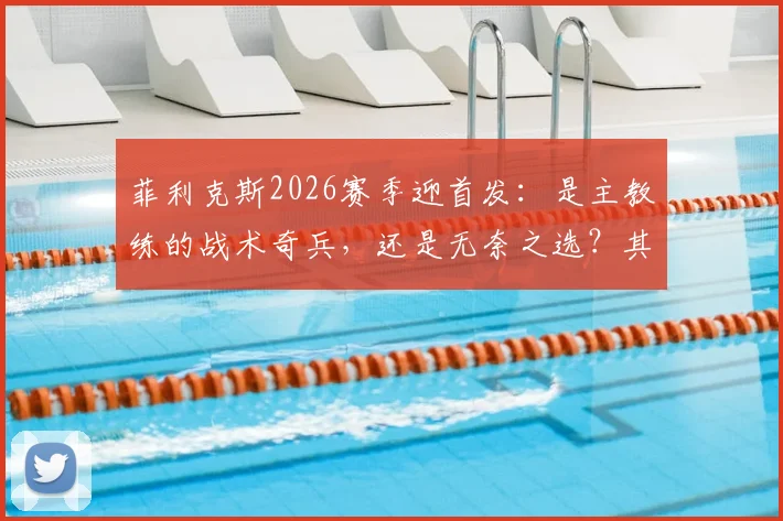 菲利克斯2026赛季迎首发：是主教练的战术奇兵，还是无奈之选？其场上作用深度解析