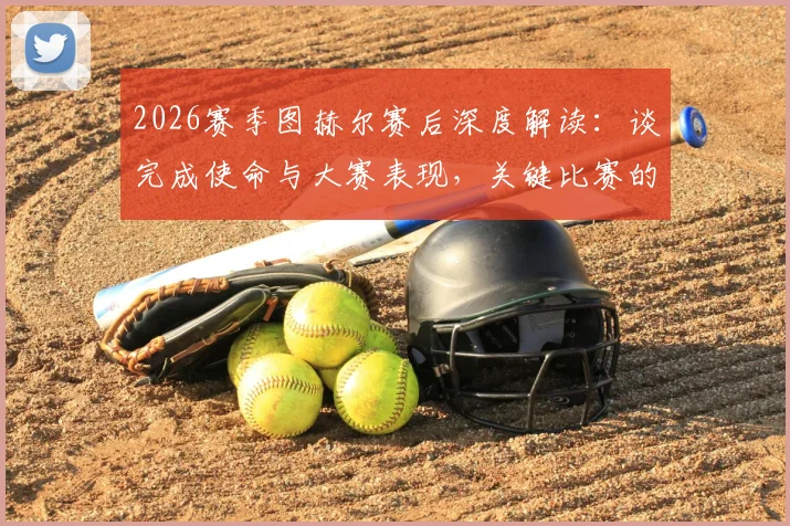 2026赛季图赫尔赛后深度解读：谈完成使命与大赛表现，关键比赛的战术布置与赛后总结实录