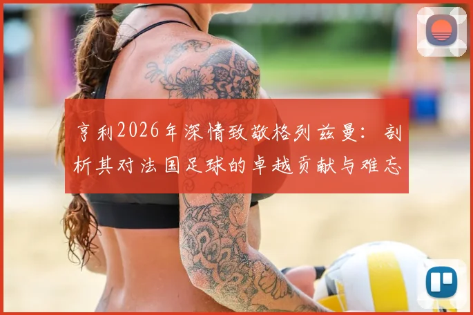 亨利2026年深情致敬格列兹曼：剖析其对法国足球的卓越贡献与难忘马竞生涯